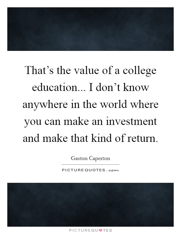 That's the value of a college education... I don't know anywhere in the world where you can make an investment and make that kind of return. Picture Quote #1