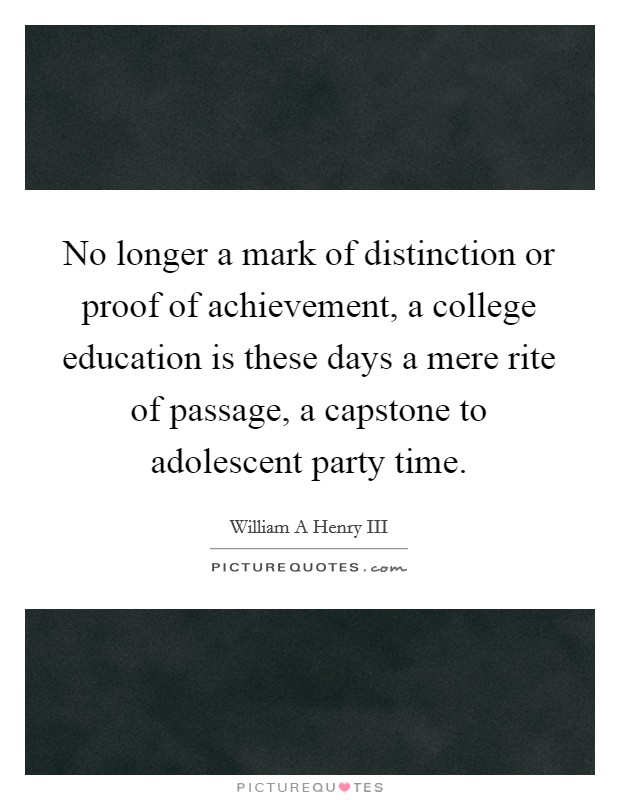 No longer a mark of distinction or proof of achievement, a college education is these days a mere rite of passage, a capstone to adolescent party time. Picture Quote #1