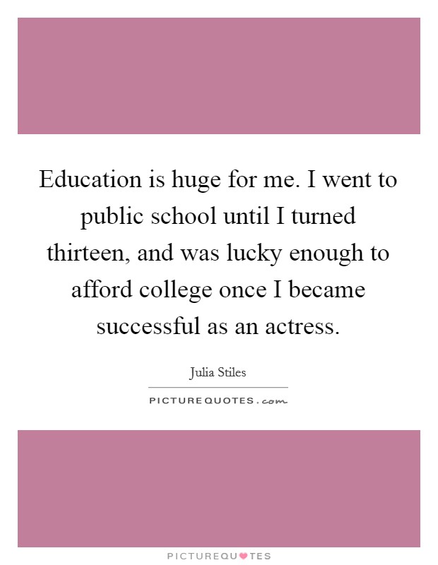Education is huge for me. I went to public school until I turned thirteen, and was lucky enough to afford college once I became successful as an actress. Picture Quote #1