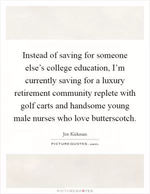 Instead of saving for someone else’s college education, I’m currently saving for a luxury retirement community replete with golf carts and handsome young male nurses who love butterscotch Picture Quote #1
