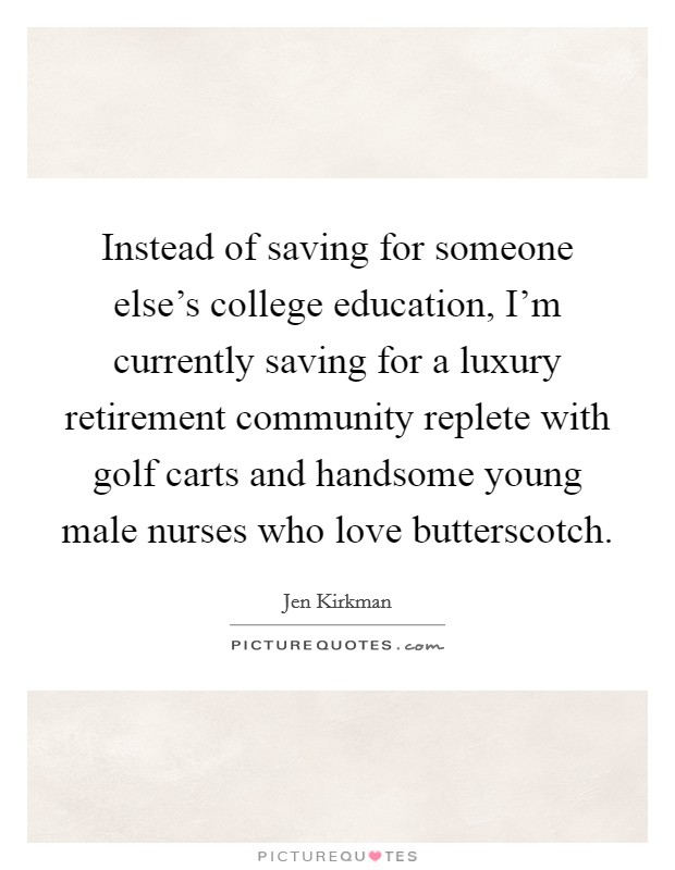 Instead of saving for someone else's college education, I'm currently saving for a luxury retirement community replete with golf carts and handsome young male nurses who love butterscotch. Picture Quote #1