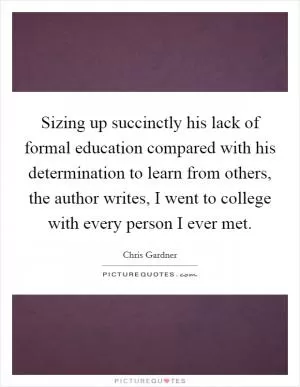 Sizing up succinctly his lack of formal education compared with his determination to learn from others, the author writes, I went to college with every person I ever met Picture Quote #1