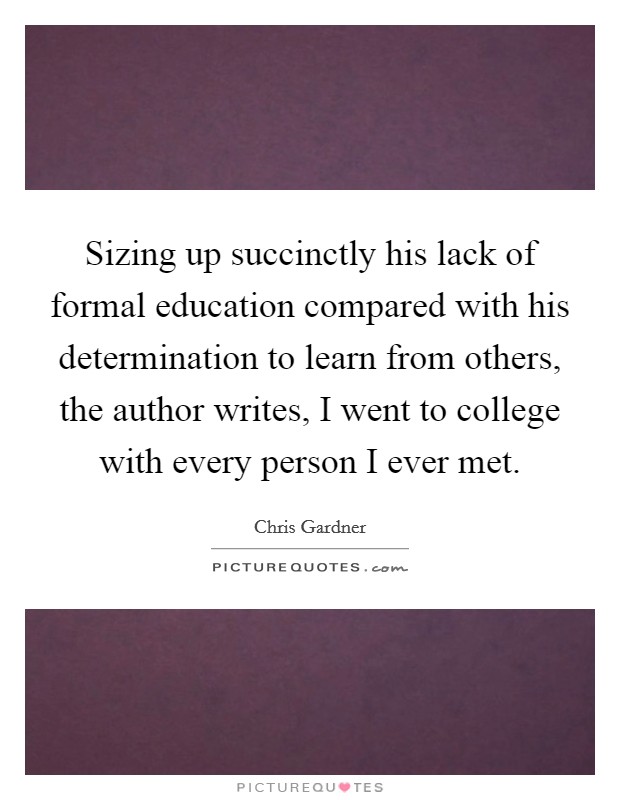 Sizing up succinctly his lack of formal education compared with his determination to learn from others, the author writes, I went to college with every person I ever met. Picture Quote #1