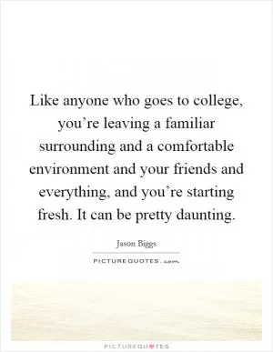 Like anyone who goes to college, you’re leaving a familiar surrounding and a comfortable environment and your friends and everything, and you’re starting fresh. It can be pretty daunting Picture Quote #1