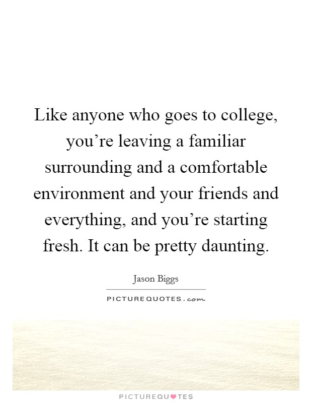 Like anyone who goes to college, you're leaving a familiar surrounding and a comfortable environment and your friends and everything, and you're starting fresh. It can be pretty daunting. Picture Quote #1