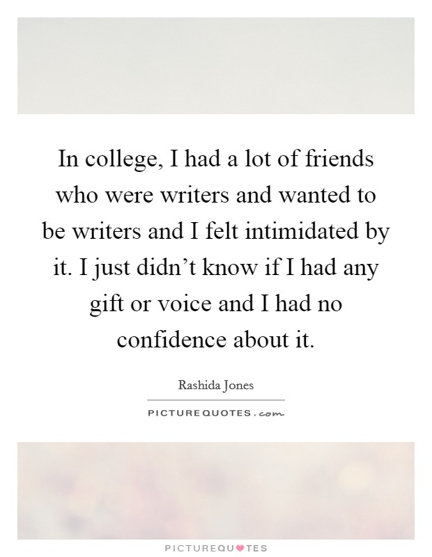 In college, I had a lot of friends who were writers and wanted to be writers and I felt intimidated by it. I just didn't know if I had any gift or voice and I had no confidence about it. Picture Quote #1