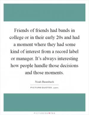 Friends of friends had bands in college or in their early 20s and had a moment where they had some kind of interest from a record label or manager. It’s always interesting how people handle those decisions and those moments Picture Quote #1