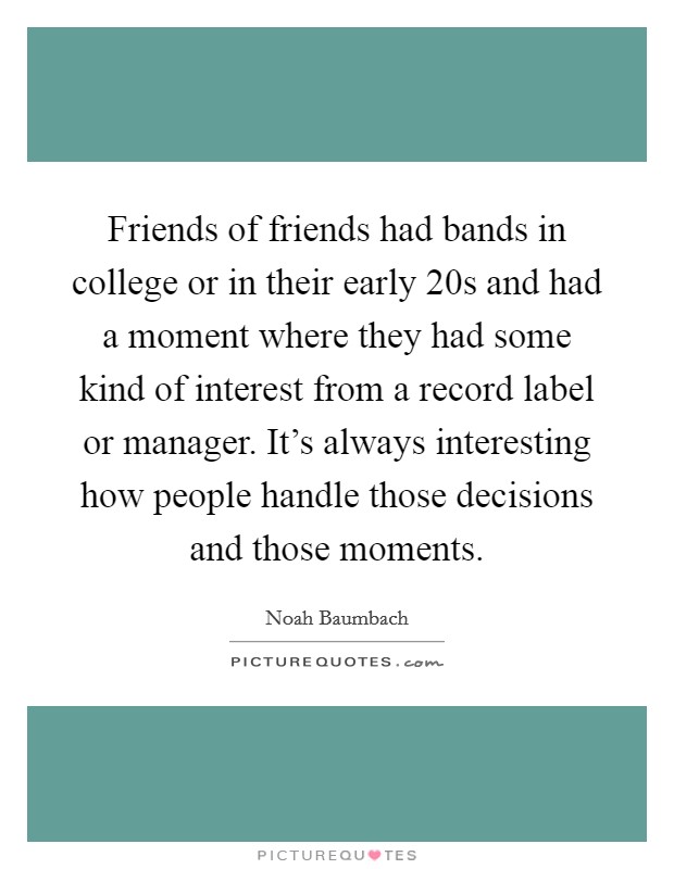 Friends of friends had bands in college or in their early 20s and had a moment where they had some kind of interest from a record label or manager. It's always interesting how people handle those decisions and those moments. Picture Quote #1