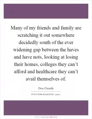 Many of my friends and family are scratching it out somewhere decidedly south of the ever widening gap between the haves and have nots, looking at losing their homes, colleges they can’t afford and healthcare they can’t avail themselves of Picture Quote #1