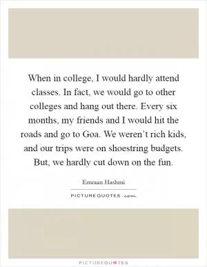 When in college, I would hardly attend classes. In fact, we would go to other colleges and hang out there. Every six months, my friends and I would hit the roads and go to Goa. We weren’t rich kids, and our trips were on shoestring budgets. But, we hardly cut down on the fun Picture Quote #1