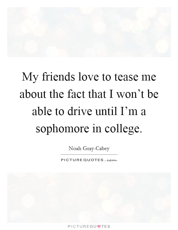 My friends love to tease me about the fact that I won't be able to drive until I'm a sophomore in college. Picture Quote #1