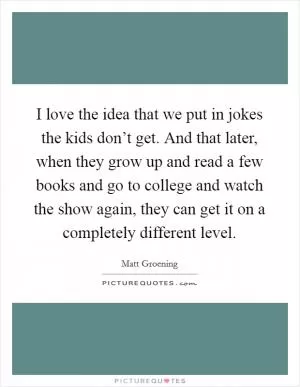 I love the idea that we put in jokes the kids don’t get. And that later, when they grow up and read a few books and go to college and watch the show again, they can get it on a completely different level Picture Quote #1