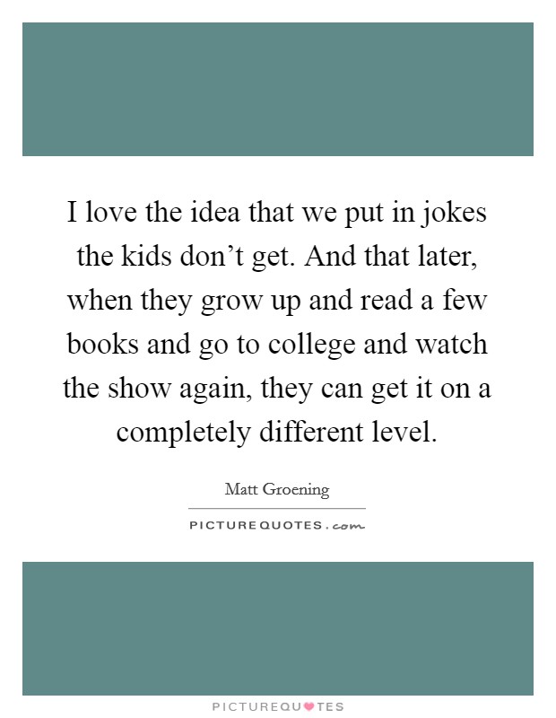 I love the idea that we put in jokes the kids don't get. And that later, when they grow up and read a few books and go to college and watch the show again, they can get it on a completely different level. Picture Quote #1