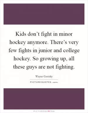 Kids don’t fight in minor hockey anymore. There’s very few fights in junior and college hockey. So growing up, all these guys are not fighting Picture Quote #1