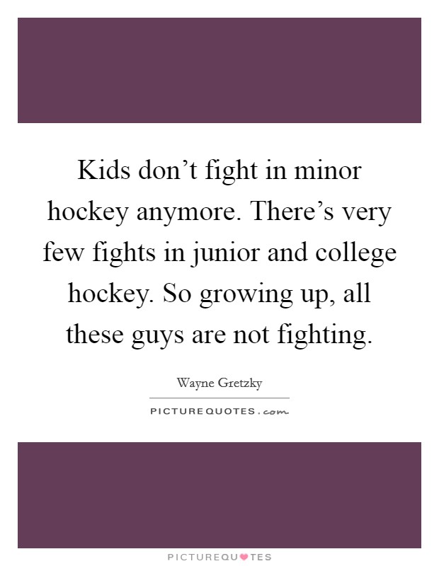 Kids don't fight in minor hockey anymore. There's very few fights in junior and college hockey. So growing up, all these guys are not fighting. Picture Quote #1