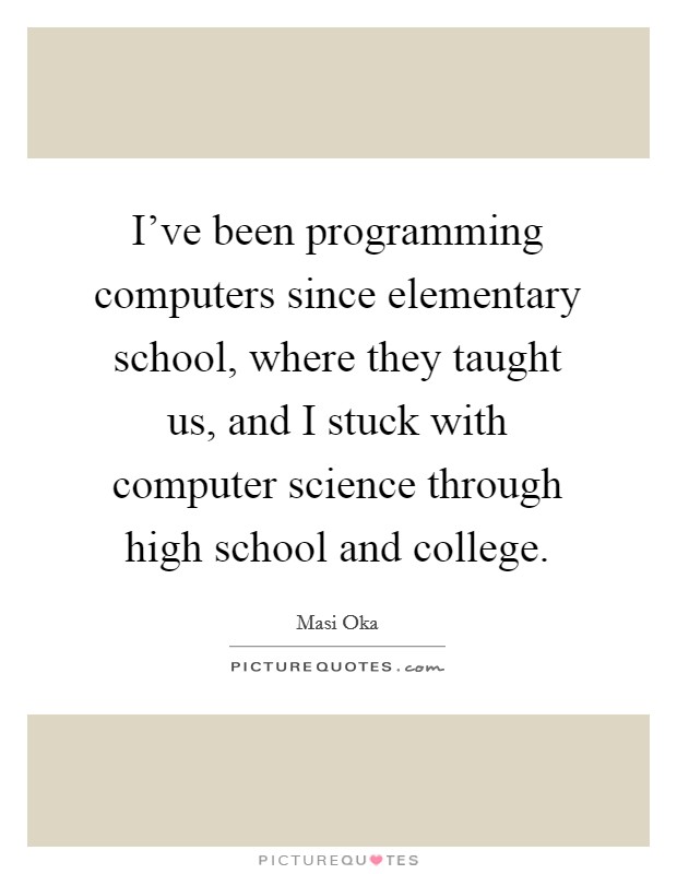 I've been programming computers since elementary school, where they taught us, and I stuck with computer science through high school and college. Picture Quote #1