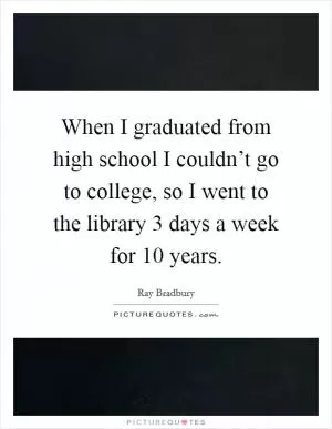 When I graduated from high school I couldn’t go to college, so I went to the library 3 days a week for 10 years Picture Quote #1