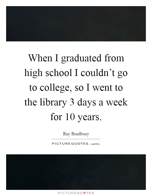 When I graduated from high school I couldn't go to college, so I went to the library 3 days a week for 10 years. Picture Quote #1