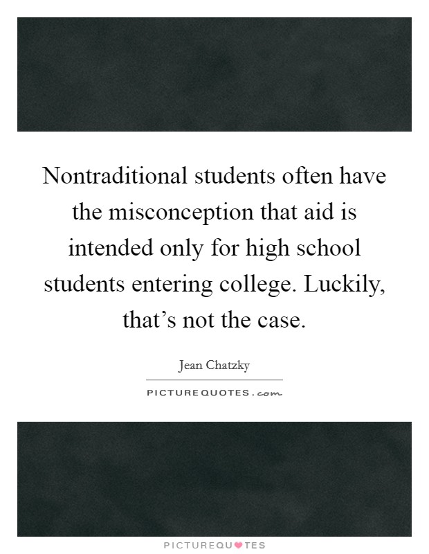 Nontraditional students often have the misconception that aid is intended only for high school students entering college. Luckily, that's not the case. Picture Quote #1