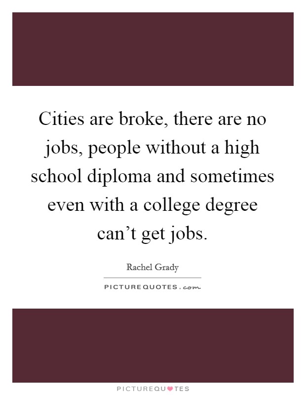 Cities are broke, there are no jobs, people without a high school diploma and sometimes even with a college degree can't get jobs. Picture Quote #1