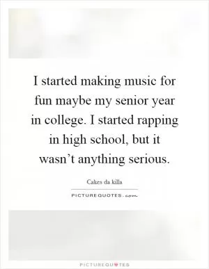 I started making music for fun maybe my senior year in college. I started rapping in high school, but it wasn’t anything serious Picture Quote #1