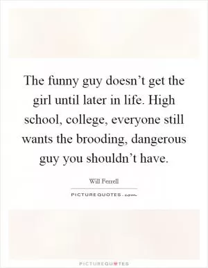 The funny guy doesn’t get the girl until later in life. High school, college, everyone still wants the brooding, dangerous guy you shouldn’t have Picture Quote #1