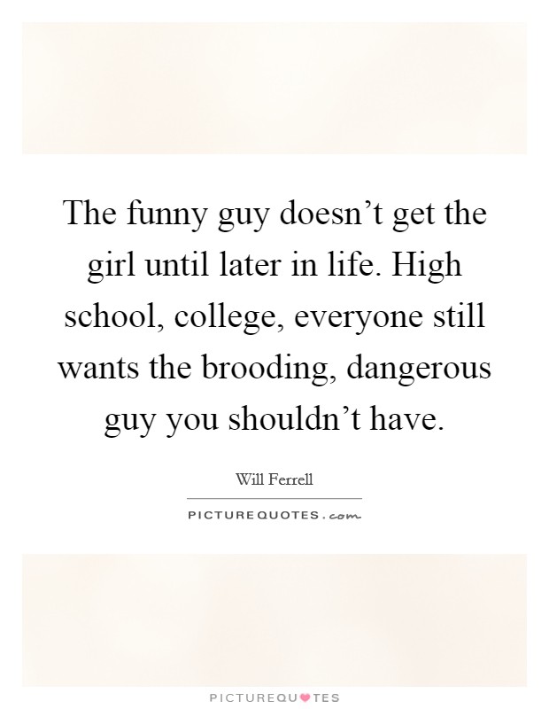 The funny guy doesn't get the girl until later in life. High school, college, everyone still wants the brooding, dangerous guy you shouldn't have. Picture Quote #1