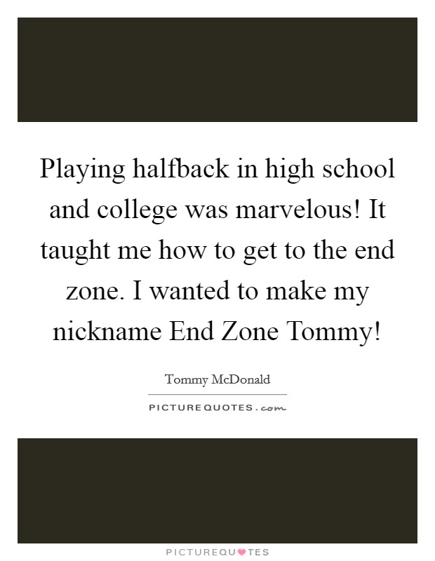 Playing halfback in high school and college was marvelous! It taught me how to get to the end zone. I wanted to make my nickname End Zone Tommy! Picture Quote #1