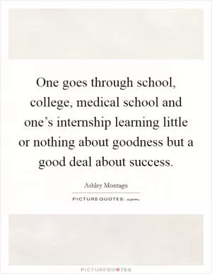 One goes through school, college, medical school and one’s internship learning little or nothing about goodness but a good deal about success Picture Quote #1
