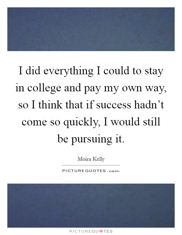 I did everything I could to stay in college and pay my own way, so I think that if success hadn't come so quickly, I would still be pursuing it. Picture Quote #1