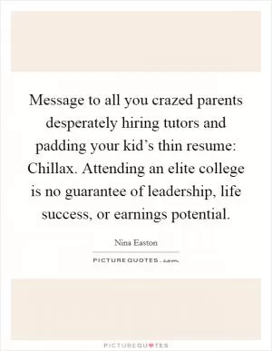 Message to all you crazed parents desperately hiring tutors and padding your kid’s thin resume: Chillax. Attending an elite college is no guarantee of leadership, life success, or earnings potential Picture Quote #1