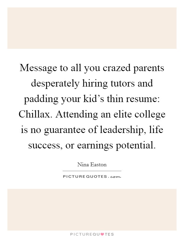 Message to all you crazed parents desperately hiring tutors and padding your kid's thin resume: Chillax. Attending an elite college is no guarantee of leadership, life success, or earnings potential. Picture Quote #1