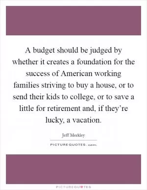 A budget should be judged by whether it creates a foundation for the success of American working families striving to buy a house, or to send their kids to college, or to save a little for retirement and, if they’re lucky, a vacation Picture Quote #1