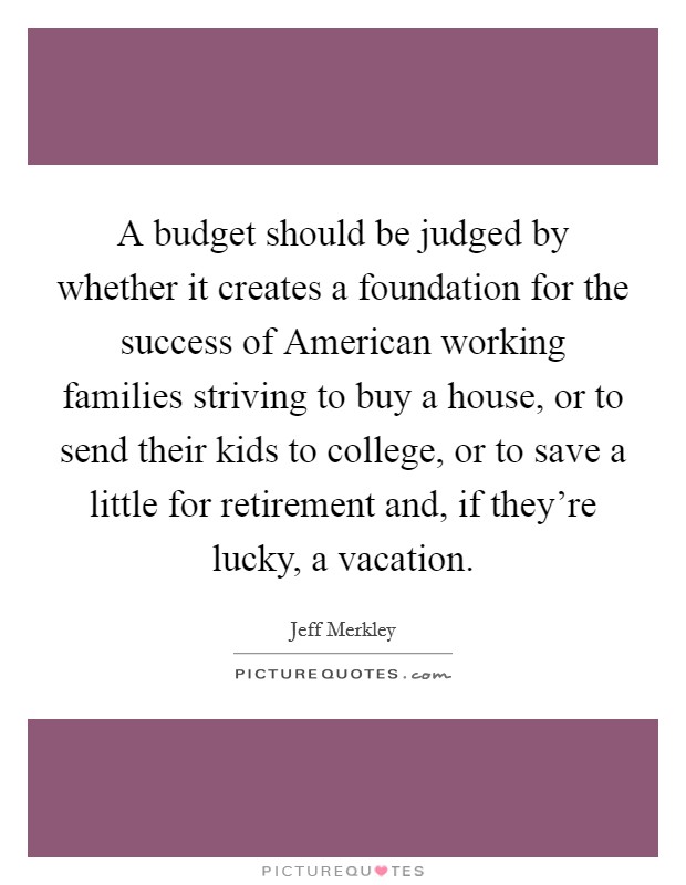 A budget should be judged by whether it creates a foundation for the success of American working families striving to buy a house, or to send their kids to college, or to save a little for retirement and, if they're lucky, a vacation. Picture Quote #1