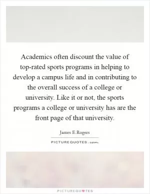 Academics often discount the value of top-rated sports programs in helping to develop a campus life and in contributing to the overall success of a college or university. Like it or not, the sports programs a college or university has are the front page of that university Picture Quote #1