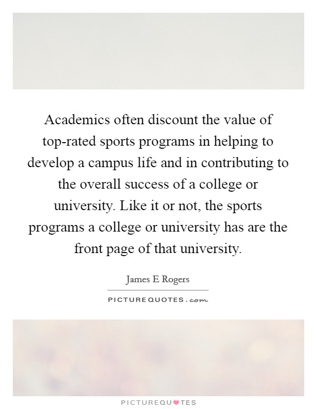 Academics often discount the value of top-rated sports programs in helping to develop a campus life and in contributing to the overall success of a college or university. Like it or not, the sports programs a college or university has are the front page of that university. Picture Quote #1