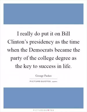 I really do put it on Bill Clinton’s presidency as the time when the Democrats became the party of the college degree as the key to success in life Picture Quote #1