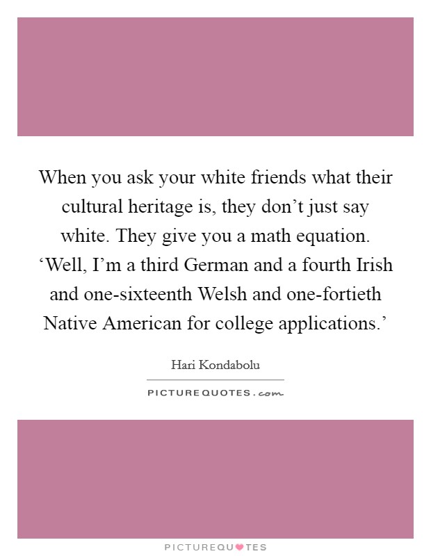When you ask your white friends what their cultural heritage is, they don't just say white. They give you a math equation. ‘Well, I'm a third German and a fourth Irish and one-sixteenth Welsh and one-fortieth Native American for college applications.' Picture Quote #1
