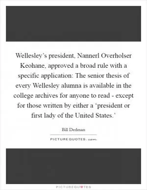 Wellesley’s president, Nannerl Overholser Keohane, approved a broad rule with a specific application: The senior thesis of every Wellesley alumna is available in the college archives for anyone to read - except for those written by either a ‘president or first lady of the United States.’ Picture Quote #1