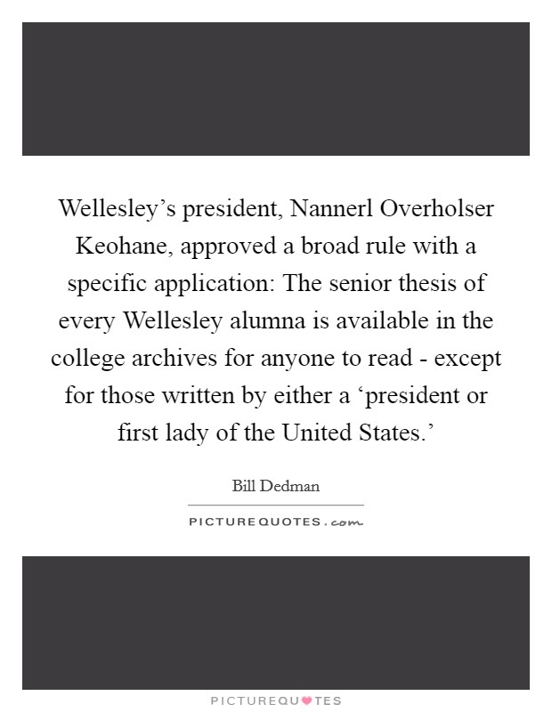 Wellesley's president, Nannerl Overholser Keohane, approved a broad rule with a specific application: The senior thesis of every Wellesley alumna is available in the college archives for anyone to read - except for those written by either a ‘president or first lady of the United States.' Picture Quote #1