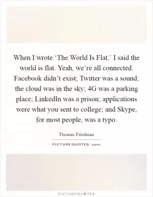 When I wrote ‘The World Is Flat,’ I said the world is flat. Yeah, we’re all connected. Facebook didn’t exist; Twitter was a sound; the cloud was in the sky; 4G was a parking place; LinkedIn was a prison; applications were what you sent to college; and Skype, for most people, was a typo Picture Quote #1