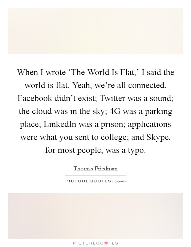 When I wrote ‘The World Is Flat,' I said the world is flat. Yeah, we're all connected. Facebook didn't exist; Twitter was a sound; the cloud was in the sky; 4G was a parking place; LinkedIn was a prison; applications were what you sent to college; and Skype, for most people, was a typo. Picture Quote #1