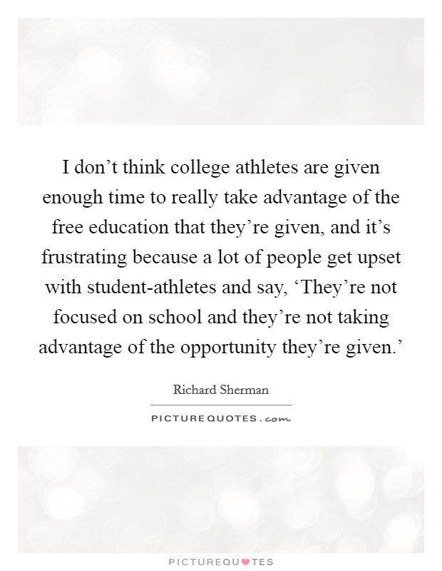I don't think college athletes are given enough time to really take advantage of the free education that they're given, and it's frustrating because a lot of people get upset with student-athletes and say, ‘They're not focused on school and they're not taking advantage of the opportunity they're given.' Picture Quote #1