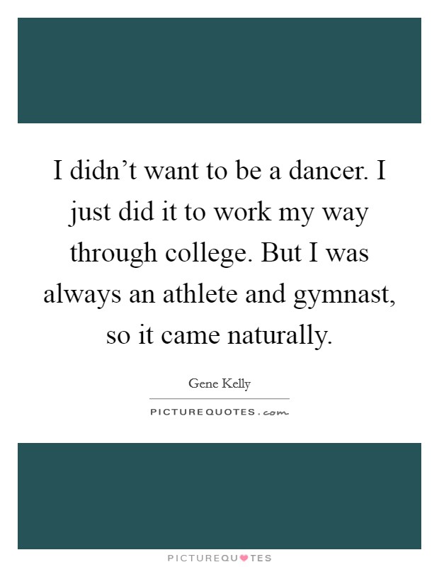 I didn't want to be a dancer. I just did it to work my way through college. But I was always an athlete and gymnast, so it came naturally. Picture Quote #1