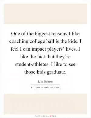 One of the biggest reasons I like coaching college ball is the kids. I feel I can impact players’ lives. I like the fact that they’re student-athletes. I like to see those kids graduate Picture Quote #1