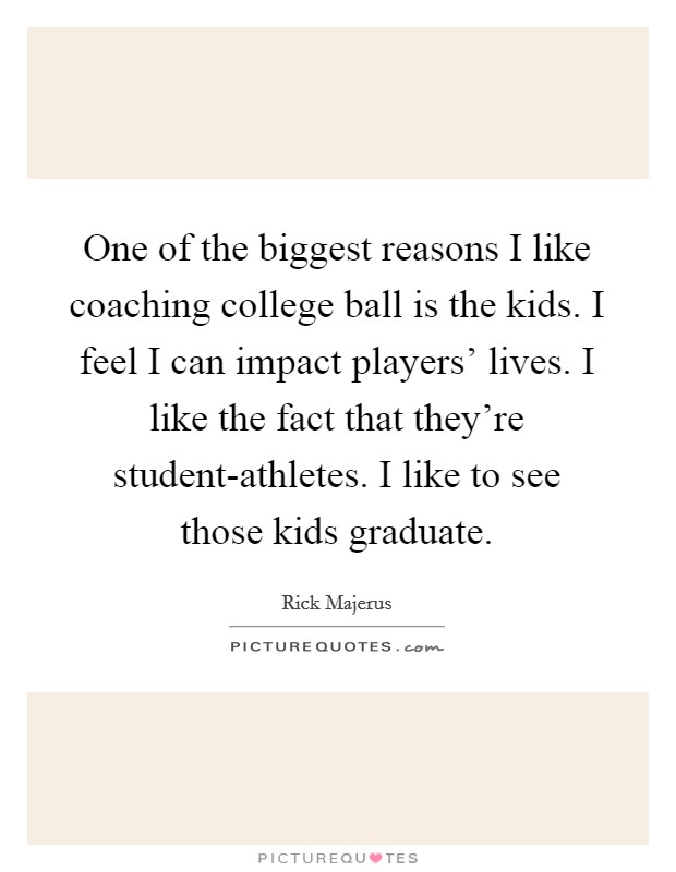 One of the biggest reasons I like coaching college ball is the kids. I feel I can impact players' lives. I like the fact that they're student-athletes. I like to see those kids graduate. Picture Quote #1