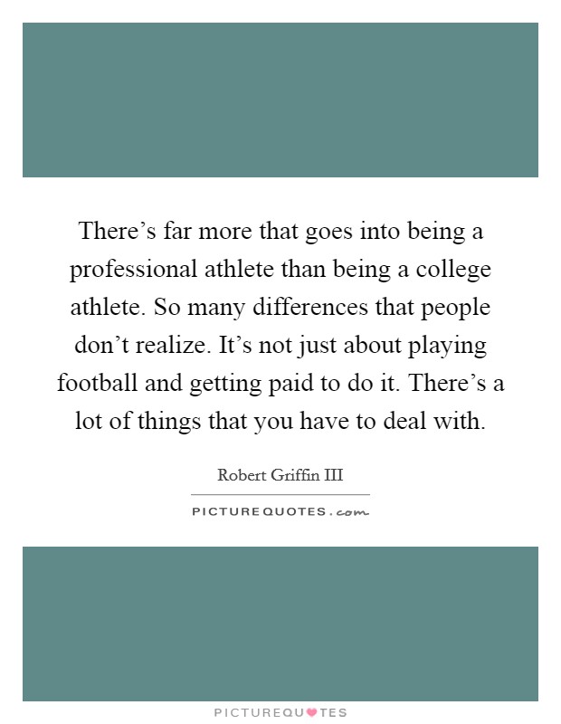 There's far more that goes into being a professional athlete than being a college athlete. So many differences that people don't realize. It's not just about playing football and getting paid to do it. There's a lot of things that you have to deal with. Picture Quote #1