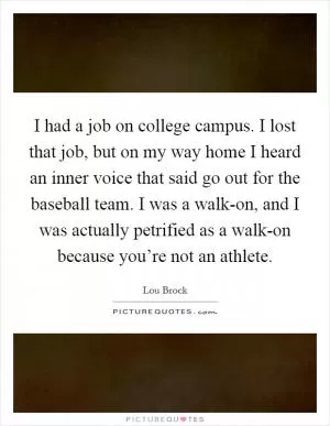 I had a job on college campus. I lost that job, but on my way home I heard an inner voice that said go out for the baseball team. I was a walk-on, and I was actually petrified as a walk-on because you’re not an athlete Picture Quote #1