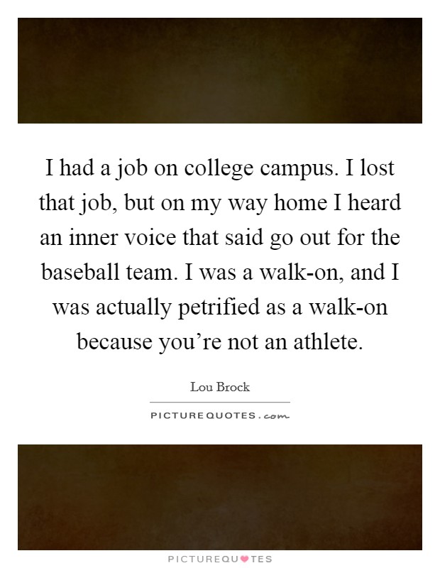 I had a job on college campus. I lost that job, but on my way home I heard an inner voice that said go out for the baseball team. I was a walk-on, and I was actually petrified as a walk-on because you're not an athlete. Picture Quote #1