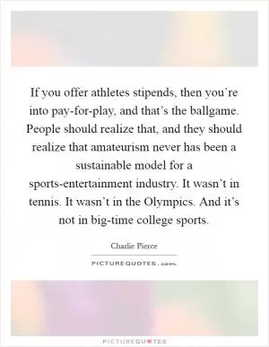 If you offer athletes stipends, then you’re into pay-for-play, and that’s the ballgame. People should realize that, and they should realize that amateurism never has been a sustainable model for a sports-entertainment industry. It wasn’t in tennis. It wasn’t in the Olympics. And it’s not in big-time college sports Picture Quote #1